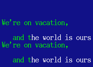We re on vacation,

and the world is ours
We re on vacatlon,

and the world is ours