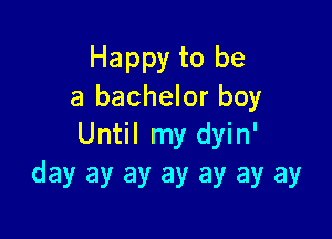 Happy to be
a bachelor boy

Until my dyin'
day ay ay ay ay ay ay