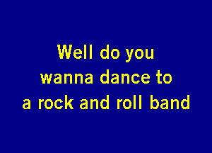 Well do you

wanna dance to
a rock and roll band