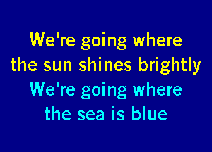 We're going where
the sun shines brightly

We're going where
the sea is blue