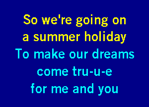 So we're going on
a summer holiday

To make our dreams
come tru-u-e
for me and you