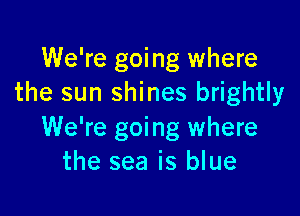 We're going where
the sun shines brightly

We're going where
the sea is blue