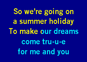 So we're going on
a summer holiday

To make our dreams
come tru-u-e
for me and you