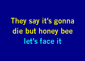 They say it's gonna

die but honey bee
let's face it