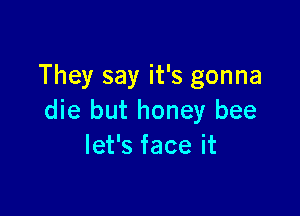They say it's gonna

die but honey bee
let's face it