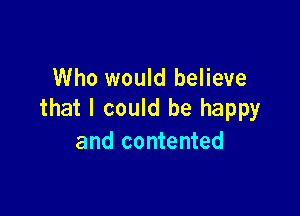 Who would believe

that I could be happy
and contented