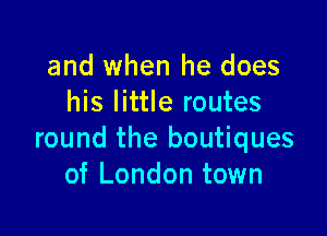 and when he does
his little routes

round the boutiques
of London town