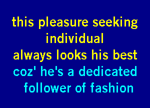 this pleasure seeking
individual
always looks his best
coz' he's a dedicated
follower of fashion