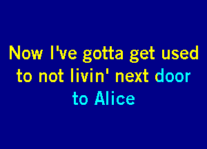 Now I've gotta get used

to not livin' next door
to Alice