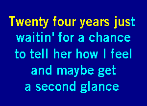 Twenty four years just
waitin' for a chance

to tell her how I feel
and maybe get
a second glance