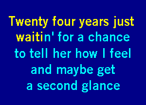 Twenty four years just
waitin' for a chance

to tell her how I feel
and maybe get
a second glance