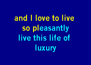 and I love to live
so pleasantly

live this life of
luxury