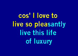 cos' I love to
live so pleasantly

live this life
of luxury