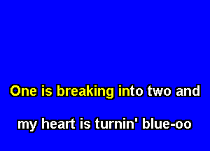 One is breaking into two and

my heart is turnin' blue-oo