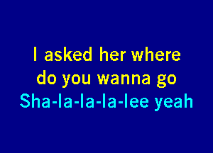 I asked her where

do you wanna go
Sha-la-la-la-lee yeah