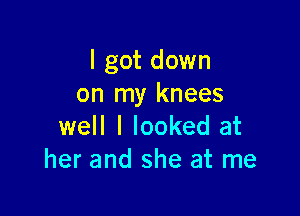 I got down
on my knees

well I looked at
her and she at me