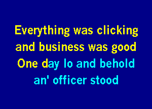 Everything was clicking
and business was good

One day lo and behold
an' officer stood
