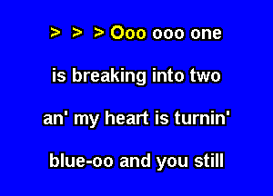 ? t 000 000 one
is breaking into two

an' my heart is turnin'

blue-oo and you still