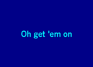 Oh get 'em on