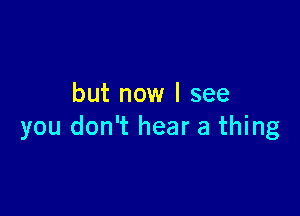 but now I see

you don't hear a thing