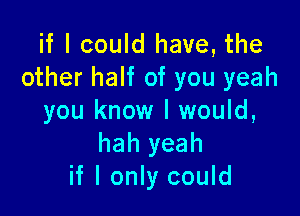 if I could have, the
other half of you yeah

you know I would,
hah yeah
if I only could