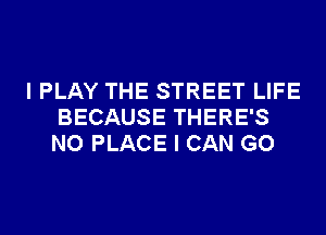 I PLAY THE STREET LIFE
BECAUSE THERE'S
NO PLACE I CAN GO