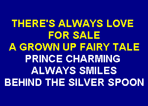 THERE'S ALWAYS LOVE
FOR SALE
A GROWN UP FAIRY TALE
PRINCE CHARMING
ALWAYS SMILES
BEHIND THE SILVER SPOON