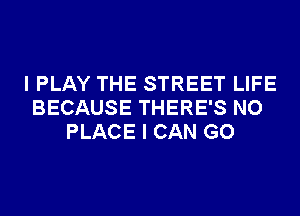 I PLAY THE STREET LIFE
BECAUSE THERE'S NO
PLACE I CAN GO