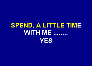 SPEND, A LITTLE TIME
WITH ME ........

YES
