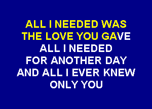 ALL I NEEDED WAS
THE LOVE YOU GAVE
ALL I NEEDED
FOR ANOTHER DAY
AND ALL I EVER KNEW
ONLY YOU