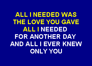 ALL I NEEDED WAS
THE LOVE YOU GAVE
ALL I NEEDED
FOR ANOTHER DAY
AND ALL I EVER KNEW
ONLY YOU