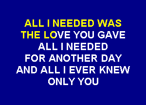 ALL I NEEDED WAS
THE LOVE YOU GAVE
ALL I NEEDED
FOR ANOTHER DAY
AND ALL I EVER KNEW
ONLY YOU