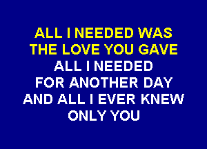 ALL I NEEDED WAS
THE LOVE YOU GAVE
ALL I NEEDED
FOR ANOTHER DAY
AND ALL I EVER KNEW
ONLY YOU