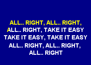 ALL.. RIGHT, ALL.. RIGHT,
ALL.. RIGHT, TAKE IT EASY

TAKE IT EASY, TAKE IT EASY

ALL.. RIGHT, ALL.. RIGHT,
ALL.. RIGHT