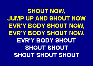 SHOUT NOW,
JUMP UP AND SHOUT NOW
EVR'Y BODY SHOUT NOW,
EVR'Y BODY SHOUT NOW,
EVR'Y BODY SHOUT
SHOUT SHOUT
SHOUT SHOUT SHOUT