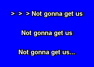 r! Not gonna get us

Not gonna get us

Not gonna get us...