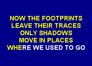 NOW THE FOOTPRINTS
LEAVE THEIR TRACES
ONLY SHADOWS
MOVE IN PLACES
WHERE WE USED TO GO