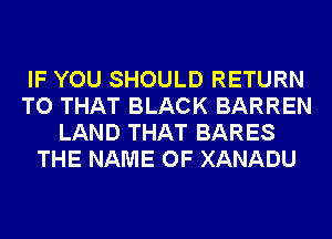 IF YOU SHOULD RETURN
TO THAT BLACK BARREN
LAND THAT BARES
THE NAME OF XANADU