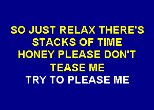 SO JUST RELAX THERE'S
STACKS OF TIME
HONEY PLEASE DON'T

TEASE ME
TRY TO PLEASE ME