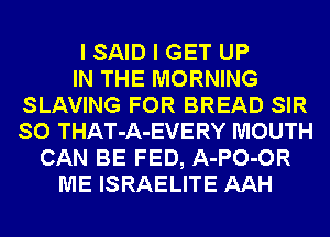 I SAID I GET UP
IN THE MORNING
SLAVING FOR BREAD SIR
SO THAT-A-EVERY MOUTH
CAN BE FED, A-PO-OR
ME ISRAELITE AAH