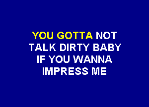 YOU GOTTA NOT
TALK DIRTY BABY

IF YOU WANNA
IMPRESS ME