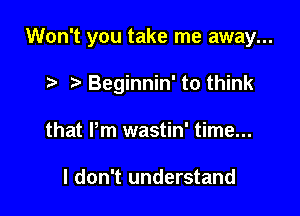 Won't you take me away...

Beginnin' to think
that Pm wastin' time...

I don't understand