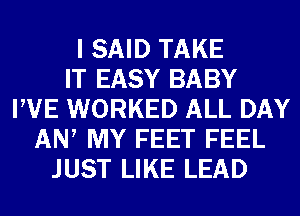 I SAID TAKE
IT EASY BABY
PVE WORKED ALL DAY
AN, MY FEET FEEL
JUST LIKE LEAD