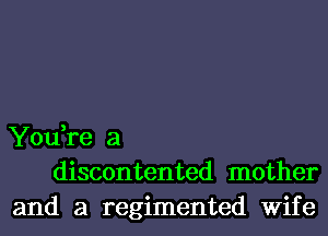 You,re a
discontented mother
and a regimented Wife