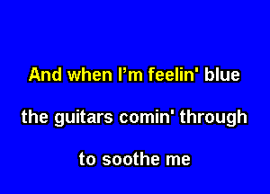 And when I'm feelin' blue

the guitars comin' through

to soothe me
