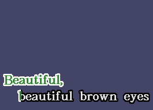 Beautiful,
beautiful brown eyes