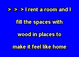 ta t) I rent a room and I

fill the spaces with

wood in places to

make it feel like home