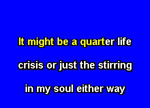 It might be a quarter life

crisis orjust the stirring

in my soul either way