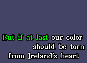 But if at last our color
should be torn
from Ireland,s heart