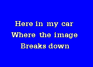 Here in my car

Where the image

Breaks down